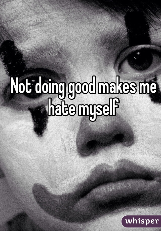 Not doing good makes me hate myself 