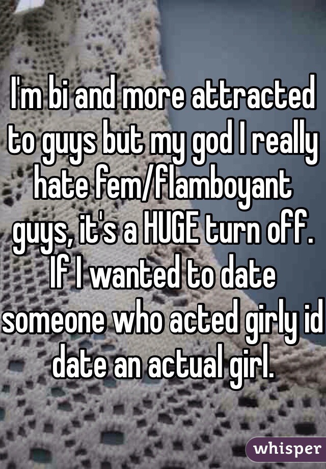 I'm bi and more attracted to guys but my god I really hate fem/flamboyant guys, it's a HUGE turn off. If I wanted to date someone who acted girly id date an actual girl.