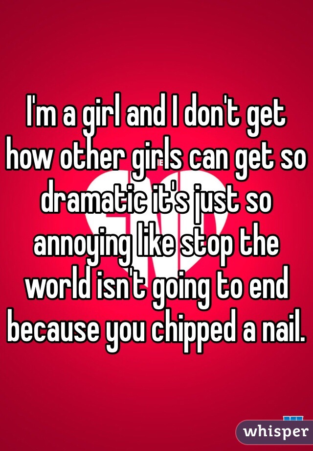 I'm a girl and I don't get how other girls can get so dramatic it's just so annoying like stop the world isn't going to end because you chipped a nail.