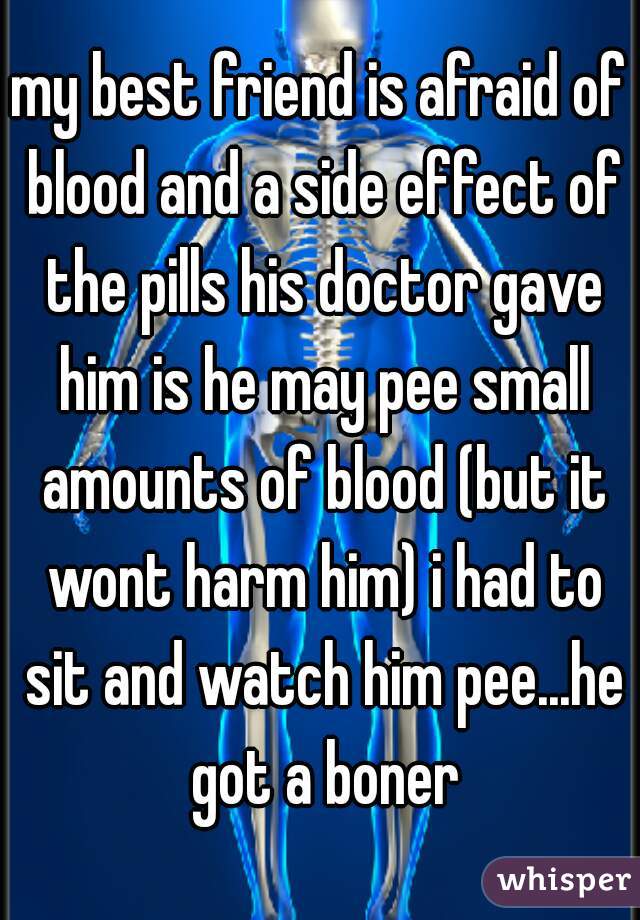 my best friend is afraid of blood and a side effect of the pills his doctor gave him is he may pee small amounts of blood (but it wont harm him) i had to sit and watch him pee...he got a boner