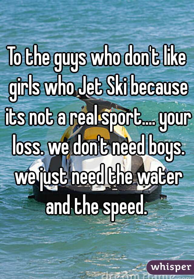 To the guys who don't like girls who Jet Ski because its not a real sport.... your loss. we don't need boys. we just need the water and the speed. 