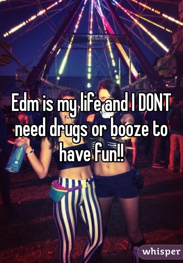 Edm is my life and I DONT need drugs or booze to have fun!!