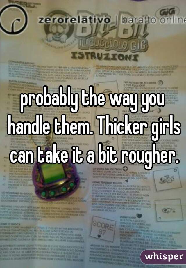 probably the way you handle them. Thicker girls can take it a bit rougher.