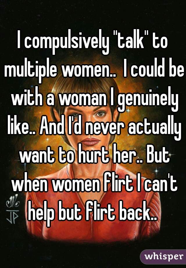 I compulsively "talk" to multiple women..  I could be with a woman I genuinely like.. And I'd never actually want to hurt her.. But when women flirt I can't help but flirt back.. 