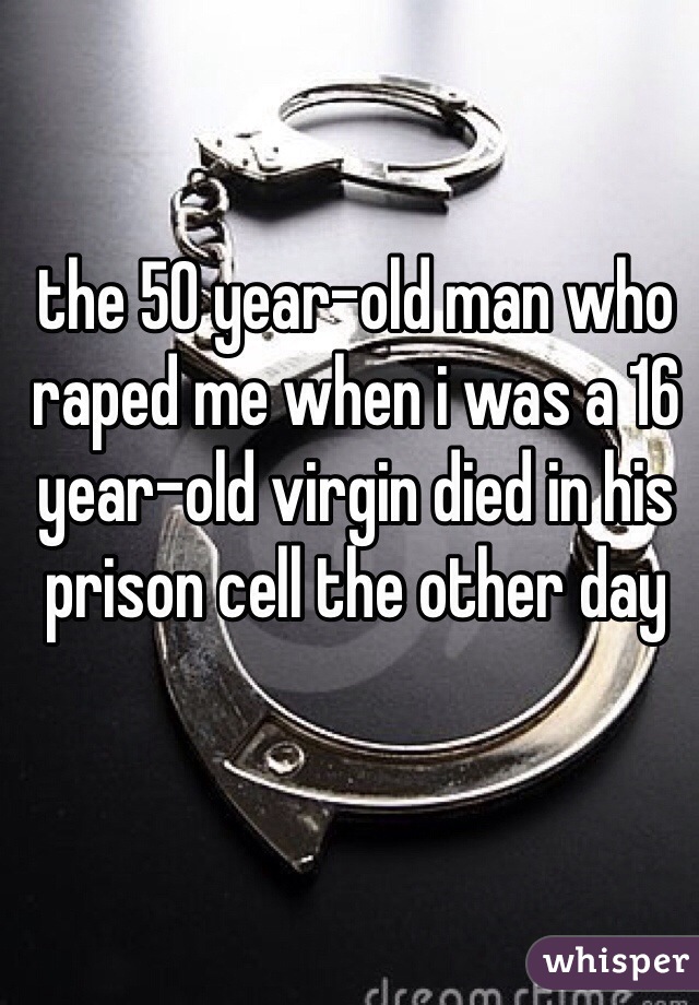the 50 year-old man who raped me when i was a 16 year-old virgin died in his prison cell the other day