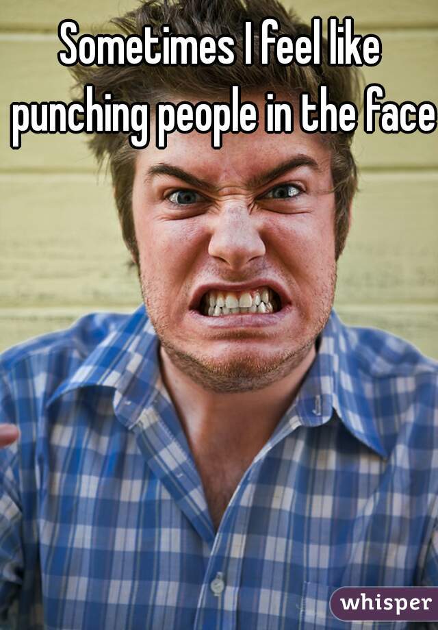 Sometimes I feel like punching people in the face.