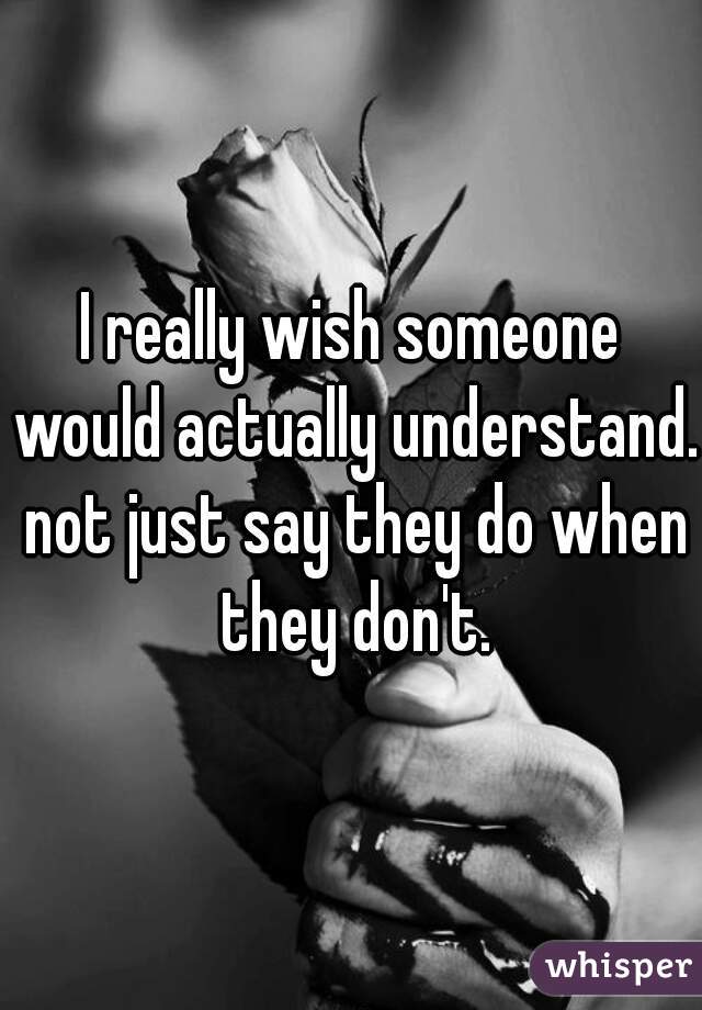 I really wish someone would actually understand. not just say they do when they don't.