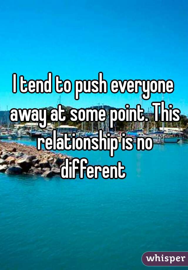 I tend to push everyone away at some point. This relationship is no different 