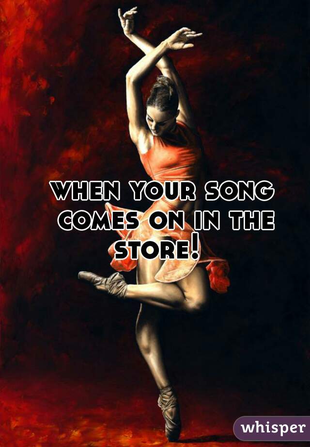 when your song comes on in the store!  