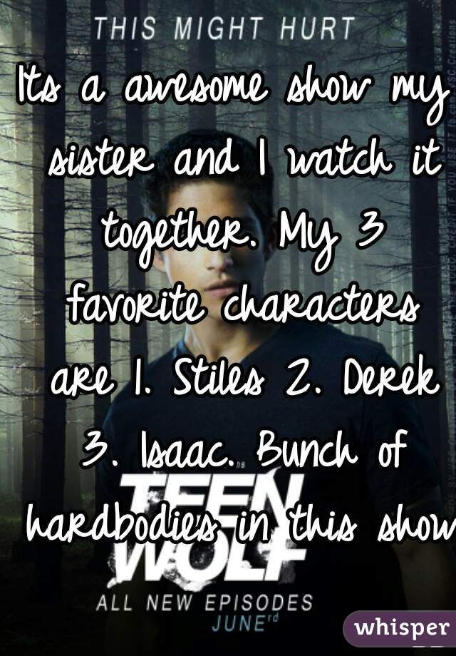 Its a awesome show my sister and I watch it together. My 3 favorite characters are 1. Stiles 2. Derek 3. Isaac. Bunch of hardbodies in this show!