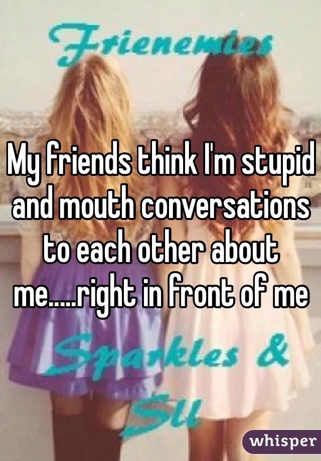 My friends think I'm stupid and mouth conversations to each other about me.....right in front of me