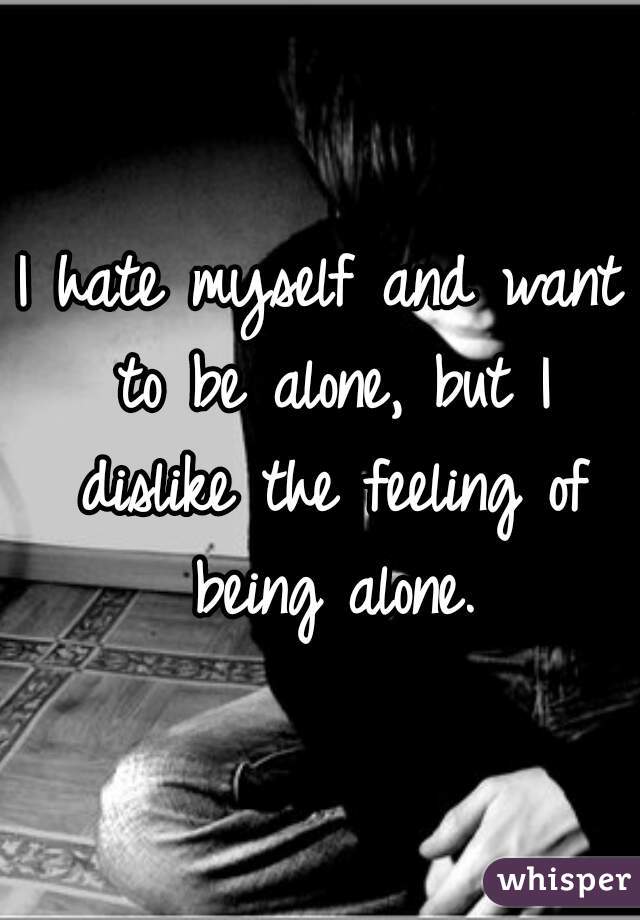 I hate myself and want to be alone, but I dislike the feeling of being alone.