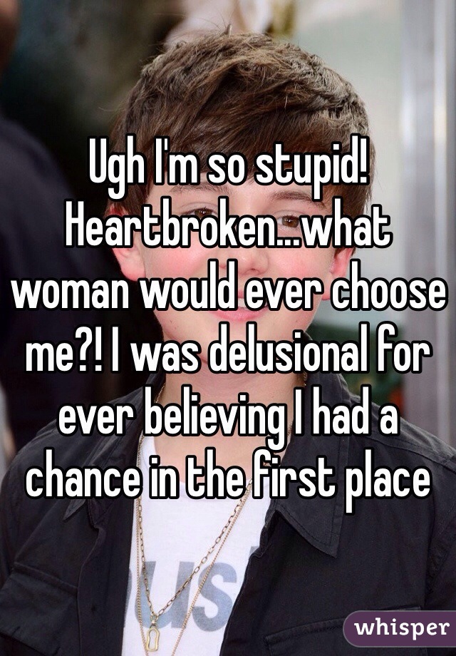 Ugh I'm so stupid! Heartbroken...what woman would ever choose me?! I was delusional for ever believing I had a chance in the first place 