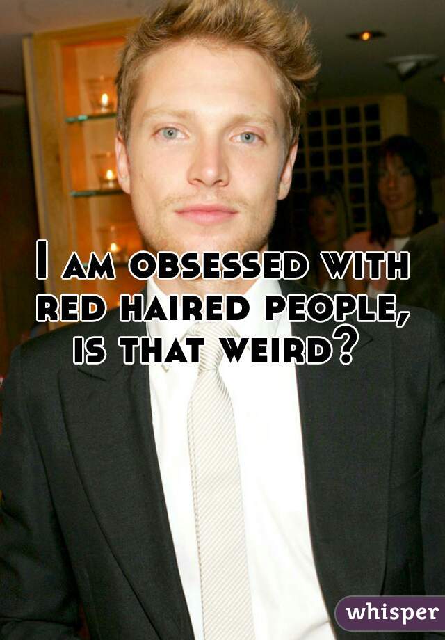I am obsessed with red haired people,  is that weird?  