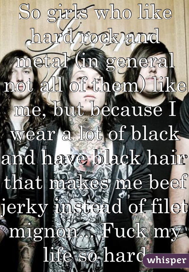 So girls who like hard rock and metal (in general not all of them) like me, but because I wear a lot of black and have black hair that makes me beef jerky instead of filet mignon... Fuck my life so hard