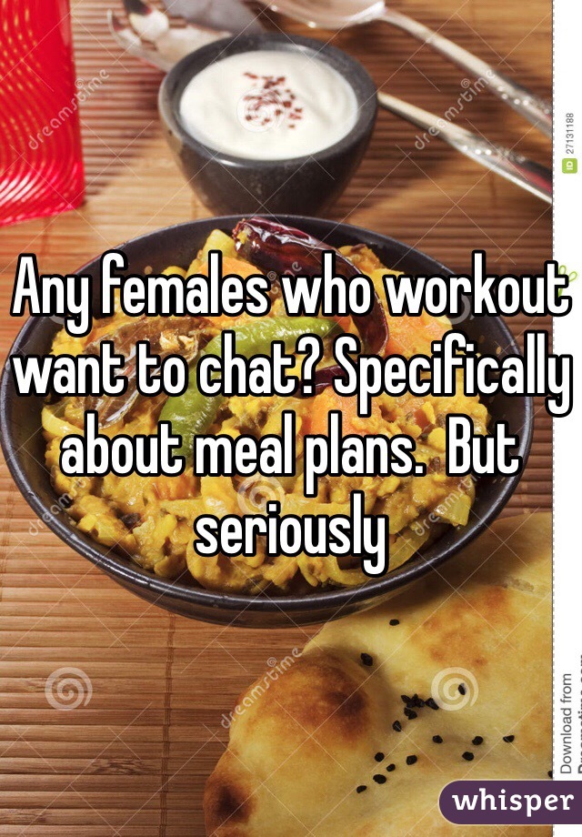 Any females who workout want to chat? Specifically about meal plans.  But seriously