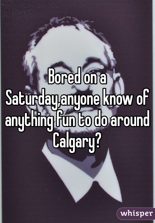 Bored on a Saturday,anyone know of anything fun to do around Calgary? 
