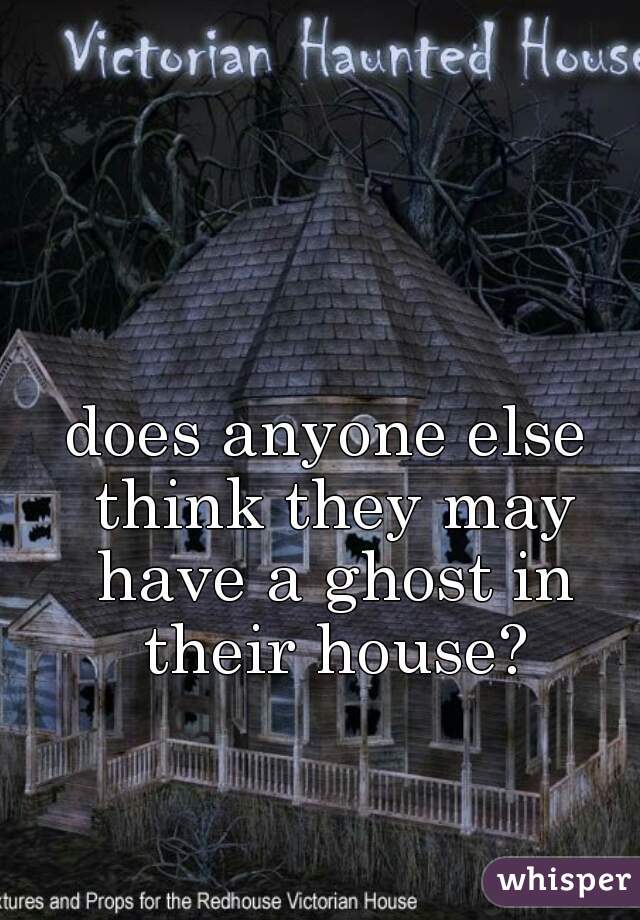 does anyone else think they may have a ghost in their house?
