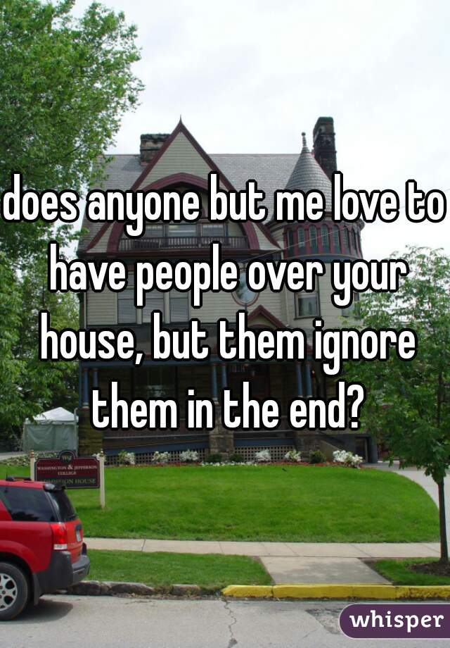 does anyone but me love to have people over your house, but them ignore them in the end?