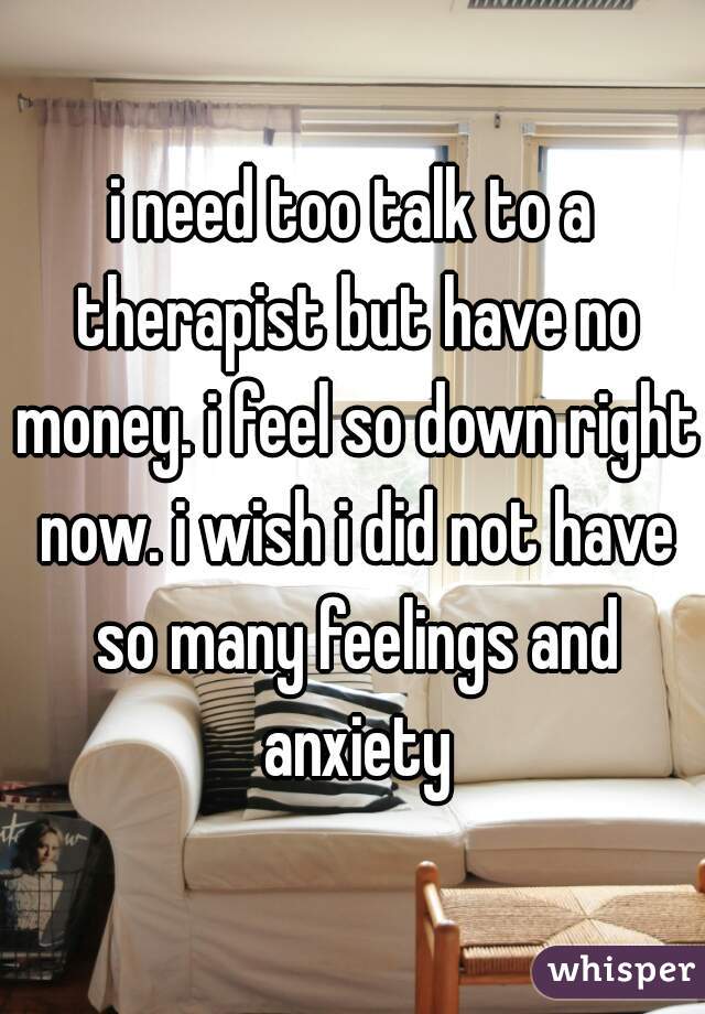 i need too talk to a therapist but have no money. i feel so down right now. i wish i did not have so many feelings and anxiety