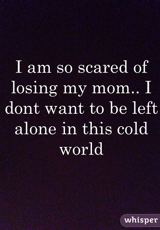 I am so scared of losing my mom.. I dont want to be left alone in this cold world