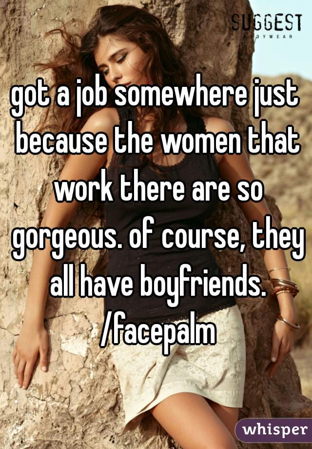 got a job somewhere just because the women that work there are so gorgeous. of course, they all have boyfriends. /facepalm
