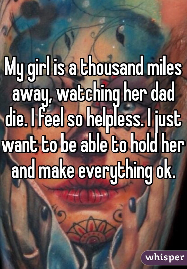 My girl is a thousand miles away, watching her dad die. I feel so helpless. I just want to be able to hold her and make everything ok. 