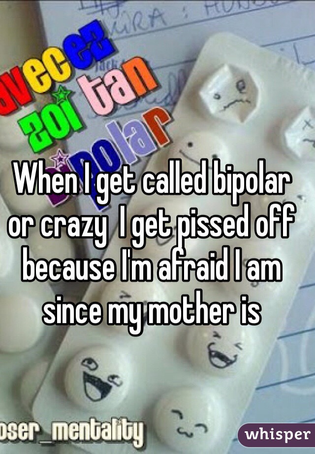 When I get called bipolar or crazy  I get pissed off because I'm afraid I am since my mother is