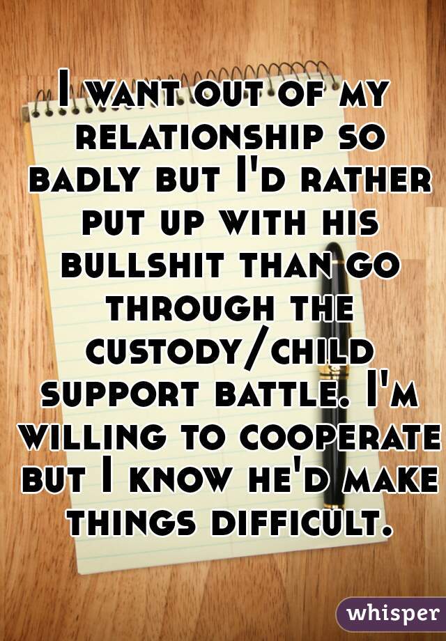 I want out of my relationship so badly but I'd rather put up with his bullshit than go through the custody/child support battle. I'm willing to cooperate but I know he'd make things difficult. 