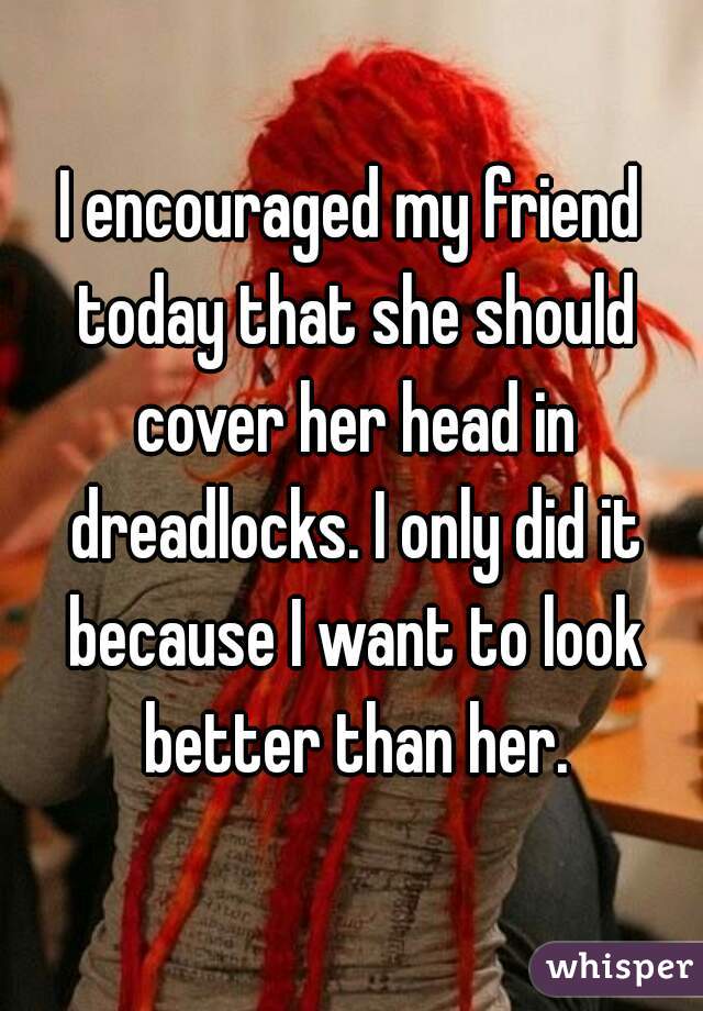 I encouraged my friend today that she should cover her head in dreadlocks. I only did it because I want to look better than her.