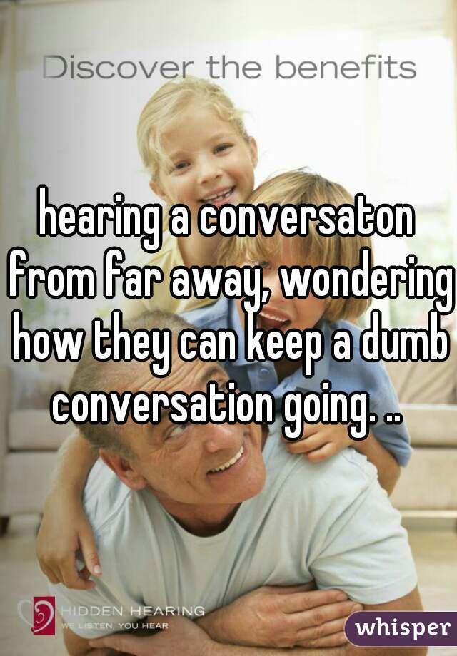hearing a conversaton from far away, wondering how they can keep a dumb conversation going. .. 