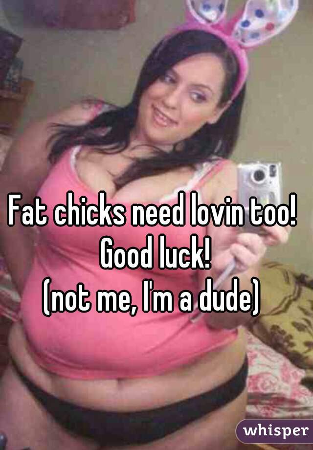 Fat chicks need lovin too!  Good luck! 







(not me, I'm a dude) 