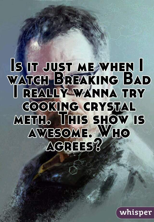 Is it just me when I watch Breaking Bad I really wanna try cooking crystal meth.	This show is awesome. Who agrees?  