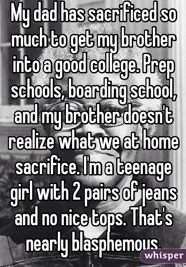 My dad has sacrificed so much to get my brother into a good college. Prep schools, boarding school, and my brother doesn't realize what we at home sacrifice. I'm a teenage girl with 2 pairs of jeans and no nice tops. That's nearly blasphemous.