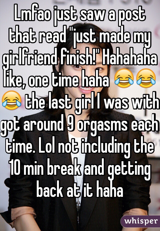 Lmfao just saw a post that read "just made my girlfriend finish!" Hahahaha like, one time haha 😂😂😂 the last girl I was with got around 9 orgasms each time. Lol not including the 10 min break and getting back at it haha