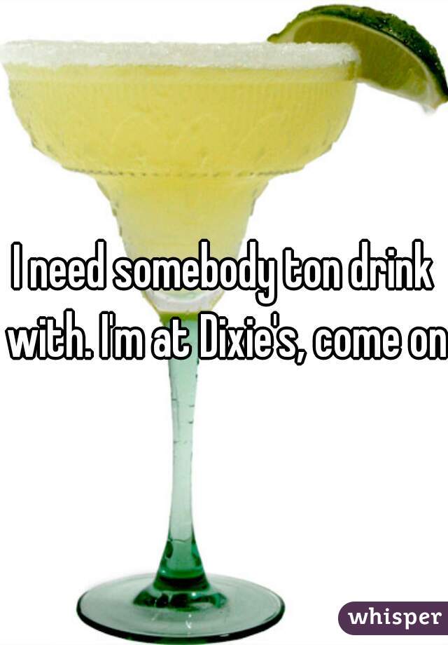I need somebody ton drink with. I'm at Dixie's, come on!