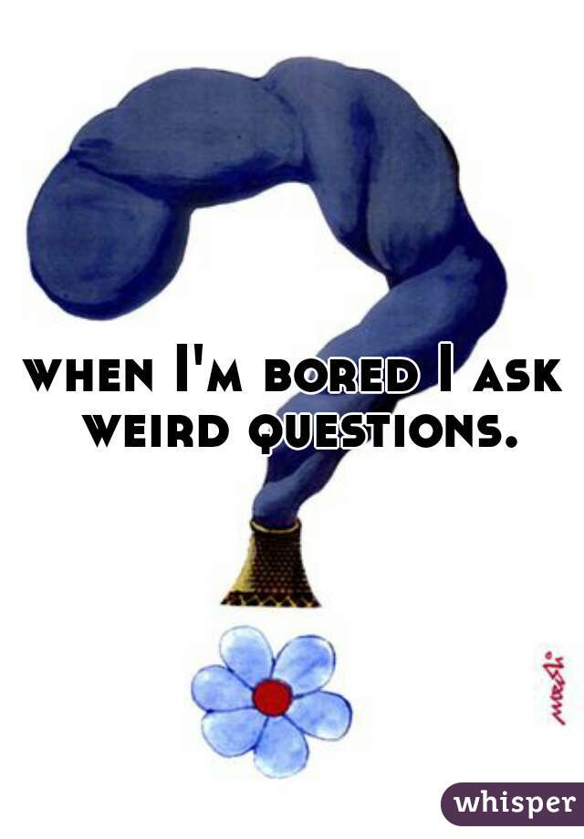 when I'm bored I ask weird questions.