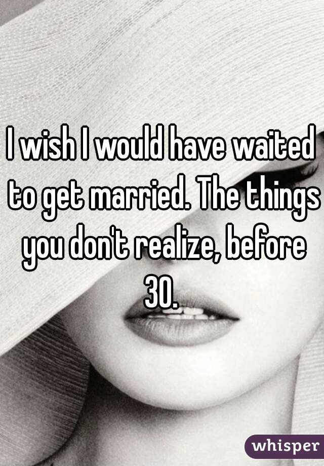 I wish I would have waited to get married. The things you don't realize, before 30. 