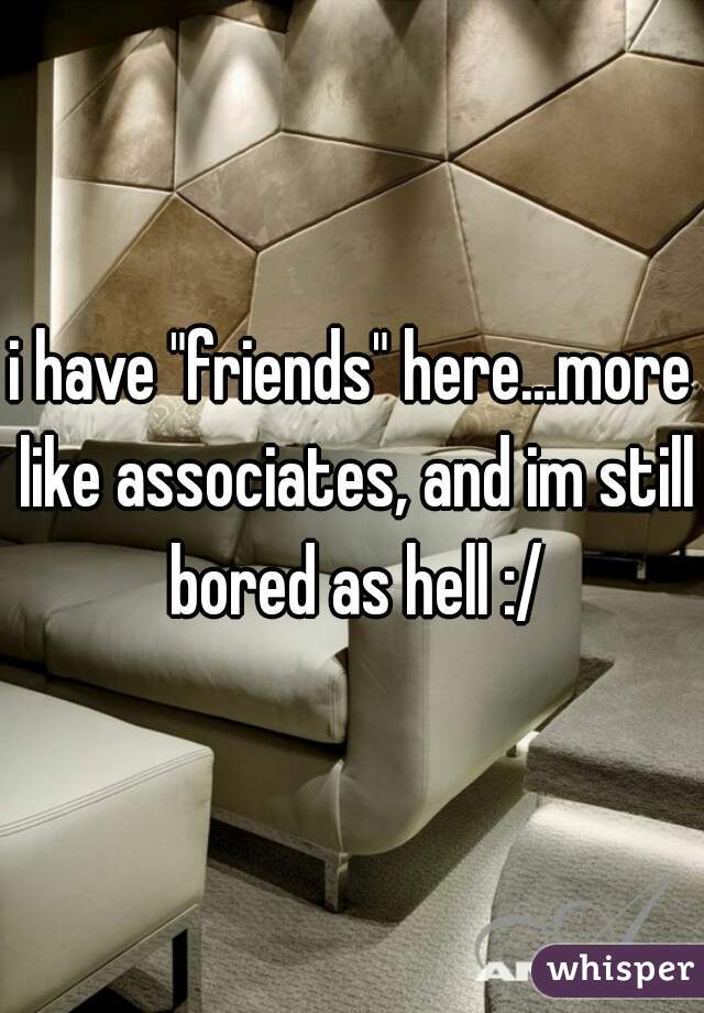 i have "friends" here...more like associates, and im still bored as hell :/