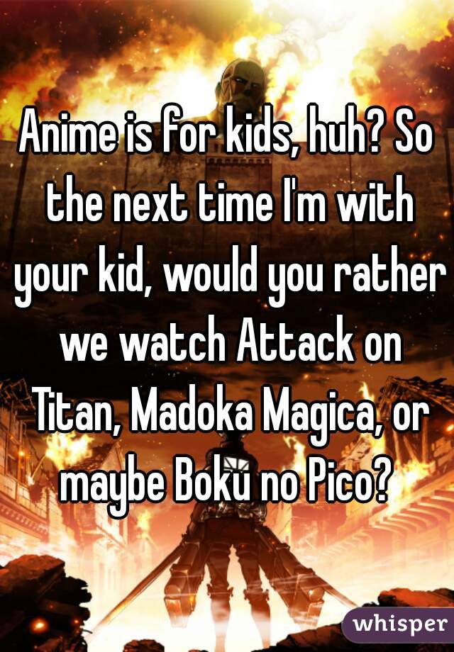 Anime is for kids, huh? So the next time I'm with your kid, would you rather we watch Attack on Titan, Madoka Magica, or maybe Boku no Pico? 