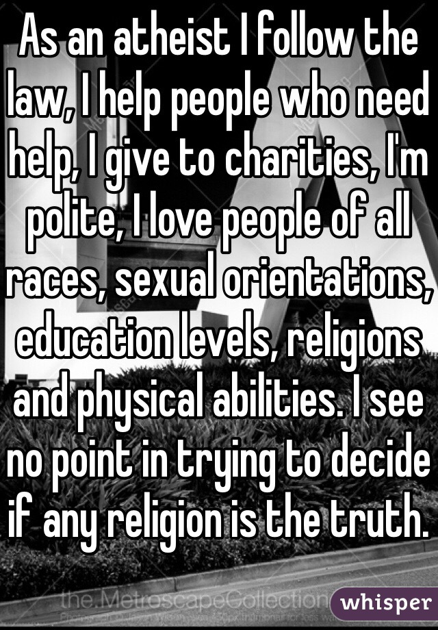 As an atheist I follow the law, I help people who need help, I give to charities, I'm polite, I love people of all races, sexual orientations, education levels, religions and physical abilities. I see no point in trying to decide if any religion is the truth. 