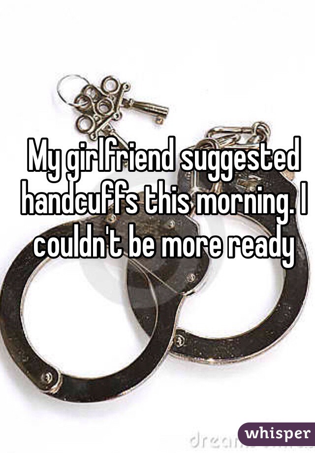 My girlfriend suggested handcuffs this morning. I couldn't be more ready