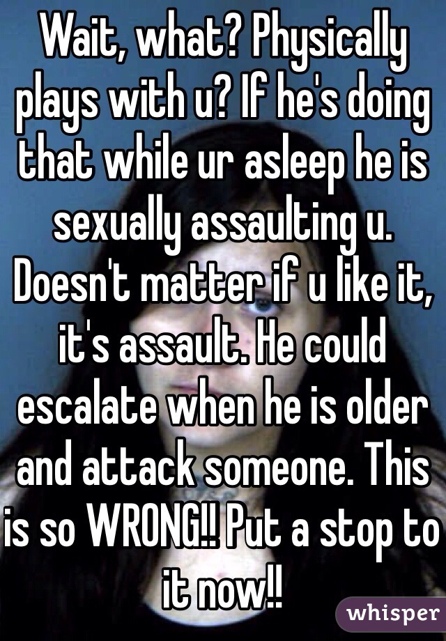 Wait, what? Physically plays with u? If he's doing that while ur asleep he is sexually assaulting u. Doesn't matter if u like it, it's assault. He could escalate when he is older and attack someone. This is so WRONG!! Put a stop to it now!!