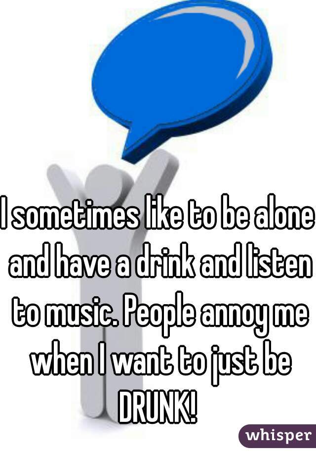 I sometimes like to be alone and have a drink and listen to music. People annoy me when I want to just be DRUNK! 