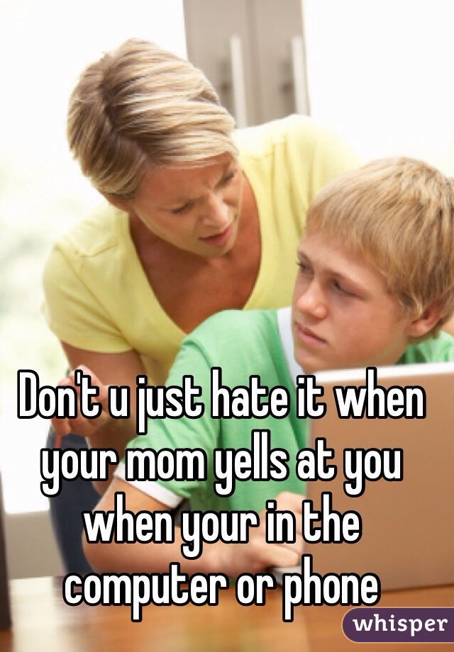 Don't u just hate it when your mom yells at you when your in the computer or phone
