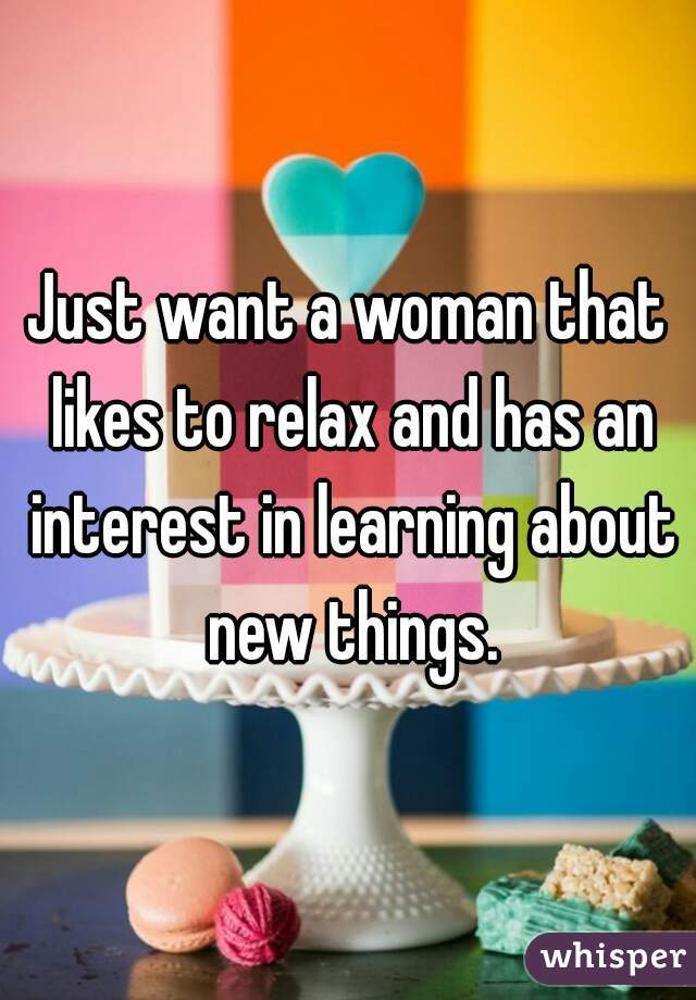 Just want a woman that likes to relax and has an interest in learning about new things.