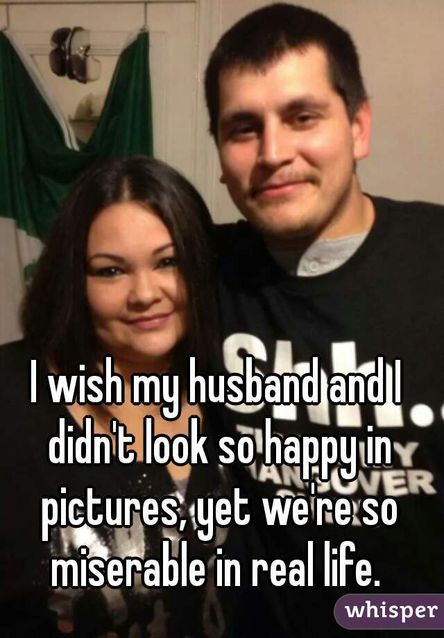 I wish my husband and I didn't look so happy in pictures, yet we're so miserable in real life. 