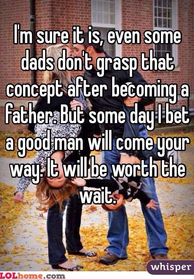 I'm sure it is, even some dads don't grasp that concept after becoming a father. But some day I bet a good man will come your way. It will be worth the wait.