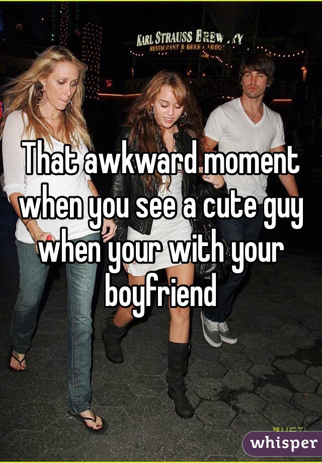 That awkward moment when you see a cute guy when your with your boyfriend 
