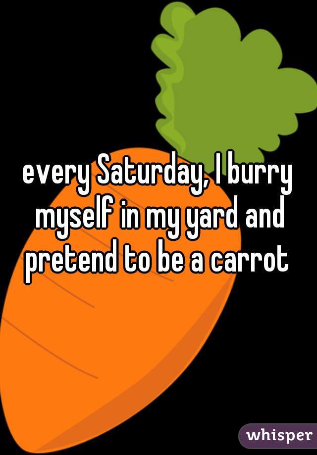 every Saturday, I burry myself in my yard and pretend to be a carrot 